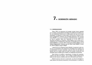 • HORMIGÓN ARMADO
7.1. GENERALIDADES
Hasta 1963, las estructuras de hormigón armado fueron reguladas
por el capítulo correspondiente del Código de la Edificación de Buenos Ai­
res, de cumplimiento forzoso para la ciudad capital, pero que, de un modo
espontáneo, se aplicaba en el país entero. En ese año se conoció el Pro­
yecto de Reglamento Argentino para Hormigón Estructural -más conocido
como PRAHF- v su uso, por imposición o espontáneamente, se generalizó
en toda la república. Hasta que. finalmente, en el año 1983 la ex-
Secretaría de Estado de Transporte y Obras Públicas crea el Centro de In­
vestigaciones de los Reglamentos Nacionales de Seguridad para las Obras
Civiles (CIRSOC); y en el año 1987. la Secretaría de Obras Públicas crea el
Sistema Reglamentario Argentino para las Obras Civiles (SIREA). A partir
de 1990 el CIRSOC integra el SIREA.
Luego del fin de la Segunda Guerra Mundial, el constructor pudo con­
tar con un conocimiento más acabado de la tecnología de ese material, con
el advenimiento de nuevos materiales, como los aceros de alto límite de
fluencia, que no se habían usado en el país. Por su parte, la teoría dio a los
calculistas nuevos modelos para el diseño y la verificación de estructuras.
Estos hechos no modifican, seguramente, el trabajo del computista,
-medir lo que está en los planos-, pero sí obliga a cambiar algunas de las
tablas de este manual y modificar parte de la información que contiene.
Desde el punto de vista de la construcción, una obra de hormigón ar­
mado supone una estructura temporaria y otra permanente. La primera es
 