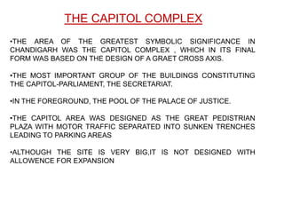 THE CAPITOL COMPLEX
•THE AREA OF THE GREATEST SYMBOLIC SIGNIFICANCE IN
CHANDIGARH WAS THE CAPITOL COMPLEX , WHICH IN ITS FINAL
FORM WAS BASED ON THE DESIGN OF A GRAET CROSS AXIS.

•THE MOST IMPORTANT GROUP OF THE BUILDINGS CONSTITUTING
THE CAPITOL-PARLIAMENT, THE SECRETARIAT.

•IN THE FOREGROUND, THE POOL OF THE PALACE OF JUSTICE.

•THE CAPITOL AREA WAS DESIGNED AS THE GREAT PEDISTRIAN
PLAZA WITH MOTOR TRAFFIC SEPARATED INTO SUNKEN TRENCHES
LEADING TO PARKING AREAS

•ALTHOUGH THE SITE IS VERY BIG,IT IS NOT DESIGNED WITH
ALLOWENCE FOR EXPANSION
 
