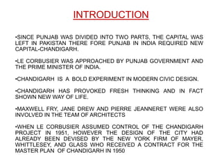 INTRODUCTION

•SINCE PUNJAB WAS DIVIDED INTO TWO PARTS, THE CAPITAL WAS
LEFT IN PAKISTAN THERE FORE PUNJAB IN INDIA REQUIRED NEW
CAPITAL-CHANDIGARH.

•LE CORBUSIER WAS APPROACHED BY PUNJAB GOVERNMENT AND
THE PRIME MINISTER OF INDIA.

•CHANDIGARH IS A BOLD EXPERIMENT IN MODERN CIVIC DESIGN.

•CHANDIGARH HAS PROVOKED FRESH THINKING AND IN FACT
SHOWN NEW WAY OF LIFE.

•MAXWELL FRY, JANE DREW AND PIERRE JEANNERET WERE ALSO
INVOLVED IN THE TEAM OF ARCHITECTS

•WHEN LE CORBUSIER ASSUMED CONTROL OF THE CHANDIGARH
PROJECT IN 1951, HOWEVER THE DESIGN OF THE CITY HAD
ALREADY BEEN DEVISED BY THE NEW YORK FIRM OF MAYER,
WHITTLESEY, AND GLASS WHO RECEIVED A CONTRACT FOR THE
MASTER PLAN OF CHANDIGARH IN 1950
 