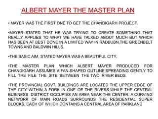 ALBERT MAYER THE MASTER PLAN
• MAYER WAS THE FIRST ONE TO GET THE CHANDIGARH PROJECT.

•MAYER STATED THAT HE WAS TRYING TO CREATE SOMETHING THAT
REALLY APPLIES TO WHAT WE HAVE TALKED ABOUT MUCH BUT WHICH
HAS BEEN AT BEST DONE IN A LIMITED WAY IN RADBUBN,THE GREENBELT
TOWNS AND BALDWIN HILLS.

•THE BASIC AIM, STATED MAYER,WAS A BEAUTIFUL CITY.

•THE MASTER PLAN WHICH ALBERT MAYER PRODUCED FOR
CHANDIGARH ASSUMES A FAN-SHAPED OUTLINE,SPREADING GENTLY TO
FILL THE FILE THE SITE BETWEEN THE TWO RIVER BEDS.

•THE PROVINCIAL GOVT. BUILDINGS ARE LOCATED THE UPPER EDGE OF
THE CITY WITHIN A FORK IN ONE OF THE RIVERS,WHILE THE CENTRAL
BUSINESS DISTRICT OCCUPIES AN AREA NEAR THE CENTER. A CURVING
NETWORK OF MAIN ROADS SURROUNDS THE RESIDENTIAL SUPER
BLOCKS, EACH OF WHICH CONTAINS A CENTRAL AREA OF PARKLAND
 