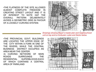 •THE FLATNESS OF THE SITE ALLOWED
ALMOST COMPLETE FREEDOM IN
CREATING STREET LAYOUT AND IT IS
OF INTEREST TO NOTE HAT THE
OVERALL    PATTERN   DELIBERATELY
AVOIDS A GEOMETRIC GRID IN FAVOUR
OF A LOOSELY CURVING SYSTEM.



                              Drawings showing Mayer’s master plan and neighbourhood
                              unit on top and Le Corbusier s plan and Sector below.
•THE PROVINCIAL GOVT. BUILDINGS
ARE LOCATED THE UPPER EDGE OF
THE CITY WITHIN A FORK IN ONE OF
THE RIVERS, WHILE THE CENTRAL
BUSINESS DISTRICT OCCUPIES AN
AREA NEAR THE CENTER.
•A CURVING NETWORK OF MAIN
ROADS       SURROUNDS        THE
RESIDENTIAL   SUPERBLOCKS,EACH
OF WHICH CONTAINS A CENTRAL
AREA OF PARKLAND
 