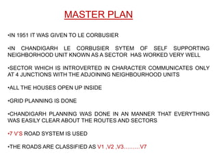 MASTER PLAN
•IN 1951 IT WAS GIVEN TO LE CORBUSIER

•IN CHANDIGARH LE CORBUSIER SYTEM OF SELF SUPPORTING
NEIGHBORHOOD UNIT KNOWN AS A SECTOR HAS WORKED VERY WELL

•SECTOR WHICH IS INTROVERTED IN CHARACTER COMMUNICATES ONLY
AT 4 JUNCTIONS WITH THE ADJOINING NEIGHBOURHOOD UNITS

•ALL THE HOUSES OPEN UP INSIDE

•GRID PLANNING IS DONE

•CHANDIGARH PLANNING WAS DONE IN AN MANNER THAT EVERYTHING
WAS EASILY CLEAR ABOUT THE ROUTES AND SECTORS

•7 V’S ROAD SYSTEM IS USED

•THE ROADS ARE CLASSIFIED AS V1 ,V2 ,V3………V7
 