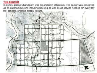 THE SECTOR
In its first phase Chandigarh was organized in 30sectors. The sector was conceived
as an autonomous unit including housing as well as all service needed for everyday
life: schools, artisans, shops, leisure.
 