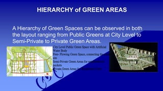 HIERARCHY of GREEN AREAS 
A Hierarchy of Green Spaces can be observed in both 
the layout ranging from Public Greens at City Level to 
Semi-Private to Private Green Areas. 
City Level Public Green Space with Artificial 
Water Body 
Free- Flowing Green Space, connecting the entire 
site 
Semi-Private Green Areas for neighborhood 
pockets 
Private Green Areas for Residential Units 
 
