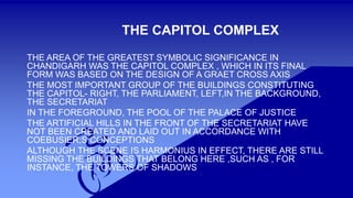 THE CAPITOL COMPLEX 
THE AREA OF THE GREATEST SYMBOLIC SIGNIFICANCE IN 
CHANDIGARH WAS THE CAPITOL COMPLEX , WHICH IN ITS FINAL 
FORM WAS BASED ON THE DESIGN OF A GRAET CROSS AXIS 
THE MOST IMPORTANT GROUP OF THE BUILDINGS CONSTITUTING 
THE CAPITOL- RIGHT, THE PARLIAMENT, LEFT,IN THE BACKGROUND, 
THE SECRETARIAT 
IN THE FOREGROUND, THE POOL OF THE PALACE OF JUSTICE 
THE ARTIFICIAL HILLS IN THE FRONT OF THE SECRETARIAT HAVE 
NOT BEEN CREATED AND LAID OUT IN ACCORDANCE WITH 
COEBUSIER;S CONCEPTIONS 
ALTHOUGH THE SCENE IS HARMONIUS IN EFFECT, THERE ARE STILL 
MISSING THE BUILDINGS THAT BELONG HERE ,SUCH AS , FOR 
INSTANCE, THE TOWERS OF SHADOWS 
 