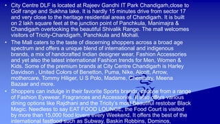 • City Centre DLF is located at Rajeev Gandhi IT Park Chandigarh,close to 
Golf range and Sukhna lake. It is hardly 15 minutes drive from sector 17 
and very close to the heritage residential areas of Chandigarh. It is built 
on 2 lakh square feet at the junction point of Panchkula, Manimajra & 
Chandigarh overlooking the beautiful Shivalik Range. The mall welcomes 
visitors of Tricity-Chandigarh, Panchkula and Mohali. 
• The Mall caters to the taste of discerning shoppers across a broad age 
spectrum and offers a unique blend of international and indigenous 
brands, a mix of handcrafted Indian designer wear, Fashion Accessories 
and yet also the latest international Fashion trends for Men, Women & 
Kids. Some of the premium brands at City Centre Chandigarh is Harley 
Davidson , United Colors of Benetton, Puma, Nike, Alcott, Arrow, 
mothercare, Tommy Hiliger, U S Polo, Madame, Chemistry, Meena 
Bazaar and more. 
• Shoppers can indulge in their favorite Sports brands, choose from a range 
of Fashion Eyewear, Fragrances and Accessories. It also offers various 
dining options like Rajdhani and the Tricity’s most Beautiful restobar Black 
Magic. Needless to say EAT FOOD LOUNGE, the Food Court is visited 
by more than 15,000 food lovers every Weekend. It offers the best of the 
international fastfood such as Subway, Baskin Robbins, Dominos, 
 