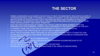 19 
THE SECTOR 
• TAKING CHANDIGARH AS AN EXAMPLE,WE MAY SEE AT ONCE THE DEMOCRATIC IDEA WHICH ALLOWS US 
TO DEVOTE AN EQUAL CARE TO HOUSING ALL CLASSES OF SOCIETY TO SEK NEW SOCIAL GROUPINGS, 
NEW PATTERNS OF EDUCATION AND PUBLIC WELFARE,AND MADE MORE POSSIBLE BY PRACTICAL 
APLICATOIN OF THE SCIENTIFIC IDEA WHICH THROUGH INDUSTRIALISM,GIVES US SUCH BENEFITS AS 
PIPED WATER,ELECRICITY AND CHEAP TRANSPORT. 
• EACH SECTOR IS DESIGNATED BY NUMBER,THE CAPITAL COMPLEX BEING NUMBER 1,WITH THE 
REMAINING SECTORS NUMBERED CONSECUTIVELY BEGINNING AT THE NORTH CORNER OF THE CITY. 
• AT PRESENT THERE ARE 30 SECTORS IN CHANDIGARH,OF WHICH 24 ARE RESIDENTIAL. 
• THE SECTORS AT THE UPPER EDGE OF THE CITY ARE OF ABBREVIATED SIZE. 
• IN ALL TYPE OF HOUSING ,PARTLY BECAUSE OF THE GLAZING EXPENSE,PARTLY TO KEEP OUT SUN. 
• AS THE MOST ECONOMICAL AND READILY AVAILABLE MATERIAL FOR BUILDING AT CHANDIGARH WAS 
LOCALLY MADE BRICK. 
• THIS BECAME THE MATERIAL OF CONSTRUCTION. 
• THE FLAT ROOF WAS EMPLOYED THROUGH OUT IN CHANDIGARH HOUSING BECAUSE OF ITS 
USEFULNESS AS A SLEEPING AREA 
• 70% OF THE BUILDING WOULD BE PRIVATE IN ALL THE SECTORS. 
• RESIDENTIAL PLOTS RANGING IN DIMENSIONS FROM 75 SQ. YARDS TO 5000 SQ YARDS. 
 