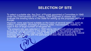 SELECTION OF SITE 
To select a suitable site, the Govt. of Punjab appointed a Committee in 1948 
under the Chairmanship of P.L Verma, Chief Engineer to assess and 
evaluate the existing towns in the State for setting up the proposed capital of 
Punjab. 
However, none was found suitable on the basis of several reasons, such as 
military vulnerability, shortage of drinking water, inaccessibility, inability to 
cope in flux of large number of refugees etc. 
The present site was selected in 1948 taking into account various attributes 
such as its Central location in the state, proximity to the national capital & 
availability of sufficient water supply, fertile of soil, gradient of land for natural 
drainage, beautiful site with the panorama of blue hills as backdrop & 
moderate climate. 
 