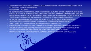 20 
• THIS IS BECAUSE THE CAPITOL COMPLEX IS CONTAINED WITHIN THE BOUNDARIES OF SECTOR 3 
EXTENTED TO ITS FULL DIMENSIONS. 
• GOVERNMENT HOUSING 
• LE-CORBUISER WAS RESPONSIBLE FOR THE GENERAL OUTLINES OF THE MASTER PLAN AND THE 
CREATION OF THE MONUMENTAL BUILDLINGS,WHILE PIERRE JEANNERET,MAXWELL FRY AND JANE 
DREW WERE CHARGED WITH THE TASK OF DEVELOPING THE NEIGHBOURHOOD SECTORS WITH 
THEIR SCHOOLS,SHOPPING BAZAARS,AND THE TRACTS OF GOVERNMENT HOUSING. 
• IN THE PROGRAM PRESENTED TO THE ARCHITECTS,13 CATEGORIES OF HOUSES WERE 
SPECIFIED,EACH CORRESPONDING TO A LEVEL OF GOVERNMENT EMPLOYMENT. 
• SMALL WINDOWS OPENINGS HAVE BEEN CONSISTENTLY EMPLOYED 
• CHANDIGARH UT IS SPREAD OVER AN AREA OF 114SQ KMS INCLUDING MANIMAJRA AND BURAIL 
• THE BIRTH OF CHANDIGARH HAS NOT INFLUENCED ONLY THE NORTH WEST REGION BUT THE 
WHOLE COUNTRY IN THE MATTERS OF ARCHITECTURE AND URBAN PLANNING 
• PROJECTS HE HANDLED WERE CAPITOL COMPLEX, HOUSING, MUSEUM, CITY PLAZA ETC 
 