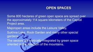 OPEN SPACES 
Some 800 hectares of green open space are spread over 
the approximately 114 square kilometers of the Capital 
Project area. 
Majoropen areas include the Leisure Valley, 
Sukhna Lake, Rock Garden and many other special 
gardens. 
The sectors are vertically integrated by green space 
oriented in the direction of the mountains. 
 