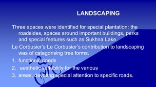 LANDSCAPING 
Three spaces were identified for special plantation: the 
roadsides, spaces around important buildings, parks 
and special features such as Sukhna Lake. 
Le Corbusier’s Le Corbusier’s contribution to landscaping 
was of categorising tree forms. 
1. functional needs 
2. aesthetic suitability for the various 
3. areas, devoting special attention to specific roads. 
 