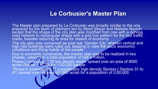 Le Corbusier's Master Plan 
The Master plan prepared by Le Corbusier was broadly similar to the one 
prepared by the team of planners led by Albert Mayer and Mathew Novicki 
except that the shape of the city plan was modified from one with a curving 
road network to rectangular shape with a grid iron pattern for the fast traffic 
roads, besides reducing its area for reason of economy. 
The city plan was conceived as post war ‘Garden City’ wherein vertical and 
high rise buildings were ruled out, keeping in view the socio economic-conditions 
and living habits of the people. 
Due to economic constraints, the master plan was to be realized in two 
phases, catering to a total population of half a million. 
Phase-I consisting of 30 low density sector spread over an area of 9000 
acres (Sector 1 to 30) for 1,50,000 people 
Phase-II consisting of 17 considerably high density Sectors ( Sectors 31 to 
47) spread over an area of 6000 acres for a population of 3,50,000. 
 