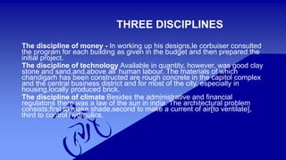 THREE DISCIPLINES 
The discipline of money - In working up his designs,le corbuiser consulted 
the program for each building as given in the budget and then prepared the 
initial project. 
The discipline of technology Available in quantity, however, was good clay 
stone and sand,and,above all’ human labour. The materials of which 
chandigarh has been constructed are rough concrete in the capitol complex 
and the central business district and for most of the city, especially in 
housing,locally produced brick. 
The discipline of climate Besides the administrative and financial 
regulatons there was a law of the sun in india. The architectural problem 
consists;first to make shade,second to make a current of air[to ventilate], 
third to control hydraulics. 
 