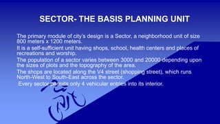 SECTOR- THE BASIS PLANNING UNIT 
The primary module of city’s design is a Sector, a neighborhood unit of size 
800 meters x 1200 meters. 
It is a self-sufficient unit having shops, school, health centers and places of 
recreations and worship. 
The population of a sector varies between 3000 and 20000 depending upon 
the sizes of plots and the topography of the area. 
The shops are located along the V4 street (shopping street), which runs 
North-West to South-East across the sector. 
Every sector permits only 4 vehicular entries into its interior. 
 