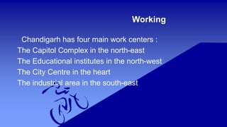 Working 
Chandigarh has four main work centers : 
The Capitol Complex in the north-east 
The Educational institutes in the north-west 
The City Centre in the heart 
The industrial area in the south-east 
 