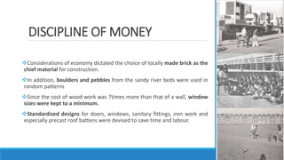 DISCIPLINE OF MONEY
Considerations of economy dictated the choice of locally made brick as the
chief material for construction.
In addition, boulders and pebbles from the sandy river beds were used in
random patterns
Since the cost of wood work was 7times more than that of a wall, window
sizes were kept to a minimum.
Standardized designs for doors, windows, sanitary fittings, iron work and
especially precast roof battens were devised to save time and labour.
 
