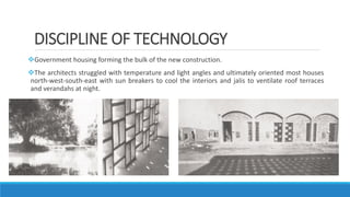 DISCIPLINE OF TECHNOLOGY
Government housing forming the bulk of the new construction.
The architects struggled with temperature and light angles and ultimately oriented most houses
north-west-south-east with sun breakers to cool the interiors and jalis to ventilate roof terraces
and verandahs at night.
 