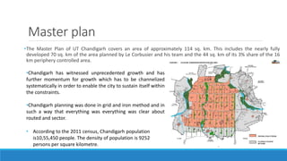 Master plan
•The Master Plan of UT Chandigarh covers an area of approximately 114 sq. km. This includes the nearly fully
developed 70 sq. km of the area planned by Le Corbusier and his team and the 44 sq. km of its 3% share of the 16
km periphery controlled area.
•Chandigarh has witnessed unprecedented growth and has
further momentum for growth which has to be channelized
systematically in order to enable the city to sustain itself within
the constraints.
•Chandigarh planning was done in grid and iron method and in
such a way that everything was everything was clear about
routed and sector.
• According to the 2011 census, Chandigarh population
is10,55,450 people. The density of population is 9252
persons per square kilometre.
 