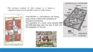 •The primary module of city’s design is a Sector, a
neighbourhood unit of size 800 meters x 1200 meters.
• Each SECTOR is a self-sufficient unit having
shops, school, health centers and places of
recreations and worship.
•The population of a sector varies between 3000
and 2000 depending upon the sizes of plots and
the topography of the area.
 