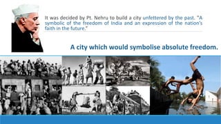 It was decided by Pt. Nehru to build a city unfettered by the past. ‟A
symbolic of the freedom of India and an expression of the nation’s
faith in the future.”
A city which would symbolise absolute freedom.
 