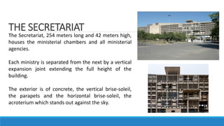 THE SECRETARIAT
The Secretariat, 254 meters long and 42 meters high,
houses the ministerial chambers and all ministerial
agencies.
Each ministry is separated from the next by a vertical
expansion joint extending the full height of the
building.
The exterior is of concrete, the vertical brise-soleil,
the parapets and the horizontal brise-soleil, the
acroterium which stands out against the sky.
 