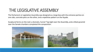 THE LEGISLATIVE ASSEMBLY
The Parliament or Legislative Assembly was designed as a large box with the entrance portico on
one side, concrete piers on the other, and a repetitive pattern on the façade.
Sculptural forms on the roof, a dramatic, funnel ‟top light over the Assembly, and a tilted pyramid
over the Senate chambers completed the composition.
 