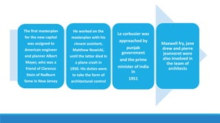 The first masterplan
for the new capital
was assigned to
American engineer
and planner Albert
Mayer, who was a
friend of Clarence
Stein of Radburn
fame in New Jersey
He worked on the
masterplan with his
closest assistant,
Matthew Nowicki,
until the latter died in
a plane crash in
1950. His duties were
to take the form of
architectural control
Le corbusier was
approached by
punjab
government
and the prime
minister of india
in
1951
Maxwell fry, jane
drew and pierre
jeanneret were
also involved in
the team of
architects
 