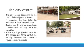 The city centre
• The city centre (Sector17) is the
heart of Chandigarh's activities.
• It comprises the Inter-State Bus
Terminus, Parade Ground, District
Courts, etc. On one hand, and vast
business and shopping centre on
the other.
• There are huge parking areas for
The Commercial Zones So that the
Parking Problems don't create a
havoc on the main roads.
 