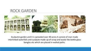 ROCK GARDEN
Sculputre garden and it is spreaded over 40 acres.It consist of man made
interlinked waterfalls and suclpute made up of scrap and waste like bottle glass
bangles etc which are placed in walled paths.
 