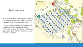 An Overview
The original plan of the city was based on
the gridiron defined by a system of seven
types of roads, which was called the 7Vs.
The system was designed to provide safe
mobility to children and pedestrians
within and between the sectors, while also
permitting the benefits of fast movement
for vehicular traffic.
 