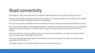 Road connectivity
•Chandigarh is well connected with the national capital by NH-21 which passes through the city.
•The four laning of the highway and the construction of a number of flyovers and bypasses has made it
a fast travel corridor reducing travel time considerably.
•The city is also well connected to the major towns in Punjab, Haryana and Himachal Pradesh by road.
•The recent up gradation of the National Highway – leading to Shimla and the construction of a bypass
around the towns of Pinjore and Kalka have removed the major traffic bottleneck in the road to
Shimla .
•The Inter State Bus Terminus (ISBT) in Sector 17 was the main ISBT for a number of decades till the
recent construction of the ISBT in Sector 43.
• The new ISBT provides Interstate bus connectivity on all routes except for a few long route buses
plying from ISBT Sector-17.
• The ISBT in Sector 17 will eventually be used as a local bus terminus.
 