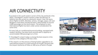 AIR CONNECTIVITY
Located on the south eastern corner of the city and built in the
fifties, Chandigarh’s airport remains under the Ministry of
Defence but also serves as a domestic airport. Over the years,
direct flights to Delhi, Mumbai, Jammu, Srinagar, Jaipur, Leh and
Bengaluru have been introduced with a daily footfall of around
2,000 passengers at the local airport. The proposal to start
international flights has been under active consideration for
some time.
A new, fully air-conditioned terminal building, equipped with
modern facilities, has been built recently with a capacity to
accommodate 500 passengers at a time.
 Chandigarh’s airport today is among the best airports in the
country in the category of B class cities.
The airport is in the process of being further upgraded as an
international airport as a joint venture of Punjab, Haryana and
the Airport Authority of India on 300 acres of land in Punjab.
 