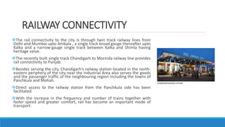 RAILWAY CONNECTIVITY
The rail connectivity to the city is through twin track railway lines from
Delhi and Mumbai upto Ambala , a single track broad gauge thereafter upto
Kalka and a narrow-gauge single track between Kalka and Shimla having
heritage value.
The recently built single track Chandigarh to Morinda railway line provides
rail connectivity to Punjab.
Besides serving the city, Chandigarh‘s railway station located in the north-
eastern periphery of the city near the Industrial Area also serves the goods
and the passenger traffic of the neighbouring region including the towns of
Panchkula and Mohali.
Direct access to the railway station from the Panchkula side has been
facilitated.
With the increase in the frequency and number of trains together with
faster speed and greater comfort, rail has become an important mode of
transport.
 
