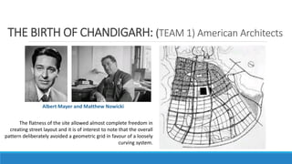 THE BIRTH OF CHANDIGARH: (TEAM 1) American Architects
Albert Mayer and Matthew Nowicki
The flatness of the site allowed almost complete freedom in
creating street layout and it is of interest to note that the overall
pattern deliberately avoided a geometric grid in favour of a loosely
curving system.
 