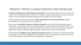 Traffic composition on roads indicates a very high share of two wheelers on most roads. The
share of cars is also growing. On some of the roads, the share of two wheelers and cars in total
traffic is more than 80% indicating inadequacy of the public transport system.
The household travel surveys indicate high ownership of cars and two wheelers. 86% of
households own at least one car or two wheeler.
At present, modal split in favour of public transport is only 16% of total motorised person
trips which is much lower than that recommended in the National Urban Transport Policy. This
is due to the high growth rate in personalized motor vehicles, This low modal share is likely to
fall further unless an effective public transport system is put in place at the earliest.
The city has the highest car per capita of motorised vehicles in the country. There were more
than 6 lakh motor vehicles registered in Chandigarh in 2005. Two wheelers account for around
71.5% and cars/jeeps around 27% of the total vehicles registered.
PRESENT TRAFFIC CHARACTERISTICS AND PROBLEMS
 