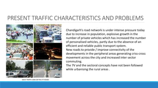 PRESENT TRAFFIC CHARACTERISTICS AND PROBLEMS
Chandigarh’s road network is under intense pressure today
due to increase in population, explosive growth in the
number of private vehicles which has increased the number
of personalised vehicles, partly due to the absence of an
efficient and reliable public transport system.
New roads to provide / improve connectivity of the
developments in the peripheral areas generating criss-cross
movement across the city and increased inter sector
commuting.
The 7V and the sectoral concepts have not been followed
while urbanising the rural areas .
 