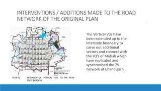 INTERVENTIONS / ADDITIONS MADE TO THE ROAD
NETWORK OF THE ORIGINAL PLAN
The Vertical V3s have
been extended up to the
interstate boundary to
carve out additional
sectors and connect with
the V3’s of Mohali which
have replicated and
synchronised the 7V
network of Chandigarh .
 