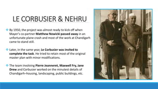 LE CORBUSIER & NEHRU
 By 1950, the project was almost ready to kick off when
Mayer's co-partner Matthew Nowicki passed away in an
unfortunate plane crash and most of the work at Chandigarh
came to stand still.
 Later, in the same year, Le Corbusier was invited to
complete the task. He tried to retain most of the original
master plan with minor modifications.
 The team involving Pierre Jeanneret, Maxwell Fry, Jane
Drew and Corbusier worked on the minutest details of
Chandigarh–housing, landscaping, public buildings, etc.
 