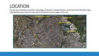LOCATION
The site was selected around the small village of Chandi, in Ambala district, at the foot of the Shivalik range.
It fell between two seasonal rivers which formed the natural edges of the city
 
