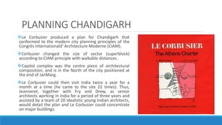 PLANNING CHANDIGARH
Le Corbusier produced a plan for Chandigarh that
conformed to the modern city planning principles of the
Congrès Internationald‘ Architecture Moderne (CIAM).
Corbusier changed the size of sector (superblock)
according to CIAM principle with walkable distances.
Capitol complex was the centre piece of architectural
composition, and is in the North of the city positioned at
the end of JanMarg.
Le Corbusier could then visit India twice a year for a
month at a time (he came to the site 22 times). Thus,
Jeanneret, together with Fry and Drew, as senior
architects working in India for a period of three years and
assisted by a team of 20 idealistic young Indian architects,
would detail the plan and Le Corbusier could concentrate
on major buildings.
 