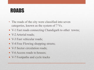 ROADS
• The roads of the city were classified into seven
categories, known as the system of 7 Vs.
 V-1 Fast roads connecting Chandigarh to other towns;
 V-2Arterial roads;
 V-3 Fast vehicular roads;
 V-4 Free Flowing shopping streets;
 V-5 Sector circulation roads;
 V-6Access roads to houses;
 V-7 Footpaths and cycle tracks
 