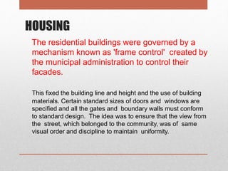 HOUSING
The residential buildings were governed by a
mechanism known as 'frame control' created by
the municipal administration to control their
facades.
This fixed the building line and height and the use of building
materials. Certain standard sizes of doors and windows are
specified and all the gates and boundary walls must conform
to standard design. The idea was to ensure that the view from
the street, which belonged to the community, was of same
visual order and discipline to maintain uniformity.
 