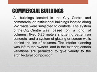 COMMERCIALBUILDINGS
All buildings located in the City Centre and
commercial or institutional buildings located along
V-2 roads were subjected to controls. The system
of the City Centre was based on a grid of
columns. fixed 5.26 meters shuttering pattern on
concrete and a system of glazing or screen walls
behind the line of columns. The interior planning
was left to the owners. and in the exterior, certain
variations are permitted to give variety to the
architectural composition.
 