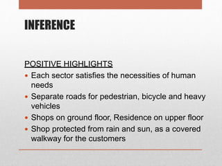 INFERENCE
POSITIVE HIGHLIGHTS
 Each sector satisfies the necessities of human
needs
 Separate roads for pedestrian, bicycle and heavy
vehicles
 Shops on ground floor, Residence on upper floor
 Shop protected from rain and sun, as a covered
walkway for the customers
 