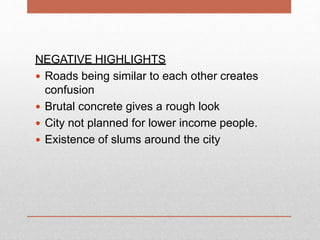 NEGATIVE HIGHLIGHTS
 Roads being similar to each other creates
confusion
 Brutal concrete gives a rough look
 City not planned for lower income people.
 Existence of slums around the city
 