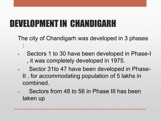 DEVELOPMENTIN CHANDIGARH
The city of Chandigarh was developed in 3 phases
:
 Sectors 1 to 30 have been developed in Phase-I
, it was completely developed in 1975.
 Sector 31to 47 have been developed in Phase-
II , for accommodating population of 5 lakhs in
combined.
 Sectors from 48 to 56 in Phase III has been
taken up
 