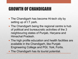 GROWTH OF CHANDIGARH
 The Chandigarh has become Hi-tech city by
setting up of I.T. park.
 The Chandigarh being the regional centre is hub
of political and bureaucratic activities of the 3
neighbouring states of Punjab, Haryana and
Himachal Pradesh.
 The high profile education and health facilities are
available in the Chandigarh, like Punjab
Engineering College and PGI, York, Fortis.
 The Chandigarh has its tourist potential.
 