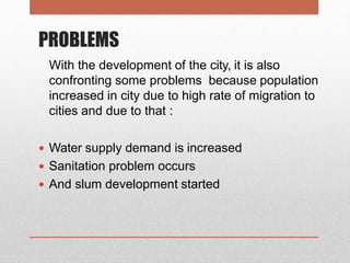 PROBLEMS
With the development of the city, it is also
confronting some problems because population
increased in city due to high rate of migration to
cities and due to that :
 Water supply demand is increased
 Sanitation problem occurs
 And slum development started
 