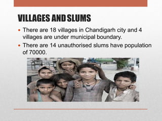 VILLAGES ANDSLUMS
 There are 18 villages in Chandigarh city and 4
villages are under municipal boundary.
 There are 14 unauthorised slums have population
of 70000.
 