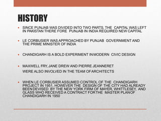 HISTORY
 SINCE PUNJAB WAS DIVIDED INTO TWO PARTS, THE CAPITAL WAS LEFT
IN PAKISTAN THERE FORE PUNJAB IN INDIA REQUIRED NEW CAPITAL
 LE CORBUSIER WAS APPROACHED BY PUNJAB GOVERNMENT AND
THE PRIME MINISTER OF INDIA
 CHANDIGARH IS A BOLD EXPERIMENT INMODERN CIVIC DESIGN
 MAXWELL FRY, JANE DREW AND PIERRE JEANNERET
WERE ALSO INVOLVED IN THE TEAM OFARCHITECTS
 WHEN LE CORBUSIER ASSUMED CONTROL OF THE CHANDIGARH
PROJECT IN 1951, HOWEVER THE DESIGN OF THE CITY HAD ALREADY
BEENDEVISED BY THE NEW YORK FIRM OF MAYER, WHITTLESEY, AND
GLASS WHO RECEIVED A CONTRACT FORTHE MASTER PLANOF
CHANDIGARH IN 1950
 